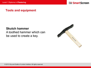 Level 1 Diploma in Plastering
© 2013 City and Guilds of London Institute. All rights reserved.
Skutch hammer
A toothed hammer which can
be used to create a key.
Tools and equipment
 