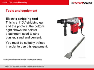 Level 1 Diploma in Plastering
© 2013 City and Guilds of London Institute. All rights reserved.
Electric stripping tool
This is a 110V stripping gun
and the photo at the bottom
right shows the bolster
attachment used to strip
plaster, sand and cement.
You must be suitably trained
in order to use this equipment.
Tools and equipment
www.youtube.com/watch?v=KroAfHVx4zo
 