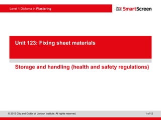 Level 1 Diploma in Plastering
© 2013 City and Guilds of London Institute. All rights reserved. 1 of 12
PowerPointpresentation
Storage and handling (health and safety regulations)
Unit 123: Fixing sheet materials
 