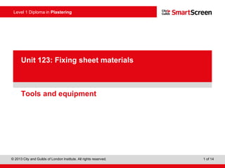 Level 1 Diploma in Plastering
© 2013 City and Guilds of London Institute. All rights reserved. 1 of 14
PowerPointpresentation
Tools and equipment
Unit 123: Fixing sheet materials
 