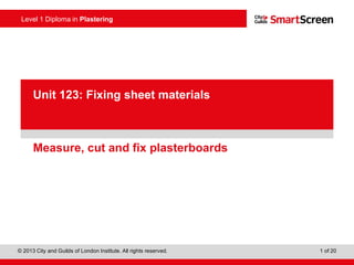 Level 1 Diploma in Plastering
© 2013 City and Guilds of London Institute. All rights reserved. 1 of 20
PowerPointpresentation
Measure, cut and fix plasterboards
Unit 123: Fixing sheet materials
 