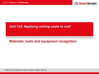 Level 1 Diploma in Plastering
© 2013 City and Guilds of London Institute. All rights reserved.
PowerPoint
presentationMaterials, tools and equipment recognition
Unit 125: Applying setting coats to wall
 