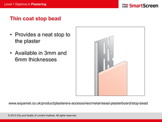 Level 1 Diploma in Plastering
© 2013 City and Guilds of London Institute. All rights reserved.
Thin coat stop bead
• Provides a neat stop to
the plaster
• Available in 3mm and
6mm thicknesses
www.expamet.co.uk/product/plasterers-accessories/metal-bead-plasterboard/stop-bead
 