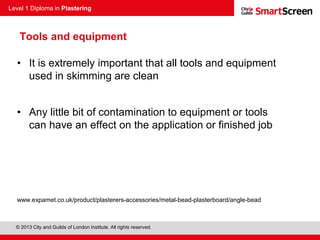 Level 1 Diploma in Plastering
© 2013 City and Guilds of London Institute. All rights reserved.
Tools and equipment
• It is extremely important that all tools and equipment
used in skimming are clean
• Any little bit of contamination to equipment or tools
can have an effect on the application or finished job
www.expamet.co.uk/product/plasterers-accessories/metal-bead-plasterboard/angle-bead
 
