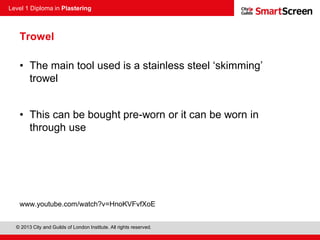 Level 1 Diploma in Plastering
© 2013 City and Guilds of London Institute. All rights reserved.
Trowel
• The main tool used is a stainless steel ‘skimming’
trowel
• This can be bought pre-worn or it can be worn in
through use
www.youtube.com/watch?v=HnoKVFvfXoE
 