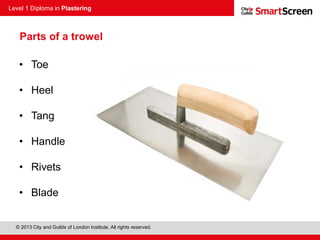 Level 1 Diploma in Plastering
© 2013 City and Guilds of London Institute. All rights reserved.
Parts of a trowel
• Toe
• Heel
• Tang
• Handle
• Rivets
• Blade
 