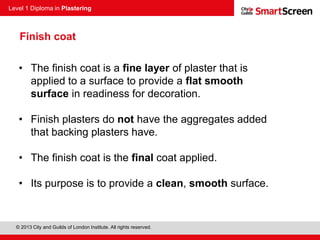 Level 1 Diploma in Plastering
© 2013 City and Guilds of London Institute. All rights reserved.
Finish coat
• The finish coat is a fine layer of plaster that is
applied to a surface to provide a flat smooth
surface in readiness for decoration.
• Finish plasters do not have the aggregates added
that backing plasters have.
• The finish coat is the final coat applied.
• Its purpose is to provide a clean, smooth surface.
 