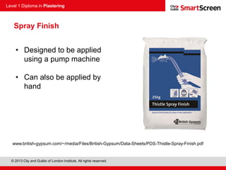 Level 1 Diploma in Plastering
© 2013 City and Guilds of London Institute. All rights reserved.
Spray Finish
• Designed to be applied
using a pump machine
• Can also be applied by
hand
www.british-gypsum.com/~/media/Files/British-Gypsum/Data-Sheets/PDS-Thistle-Spray-Finish.pdf
 