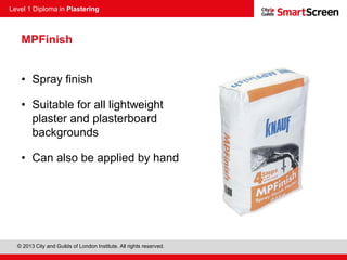 Level 1 Diploma in Plastering
© 2013 City and Guilds of London Institute. All rights reserved.
MPFinish
• Spray finish
• Suitable for all lightweight
plaster and plasterboard
backgrounds
• Can also be applied by hand
 