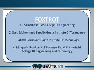 FOXTROT
1. S Darshan: BMS College Of Engineering
2. Syed Mohommed Shoaib: Gogte Institute Of Technology
3. Akash Revankar: Gogte Institute Of Technology
4. Mangesh Urankar: KLE Society’s Dr. M.S. Sheshgiri
College Of Engineering and Technology
 