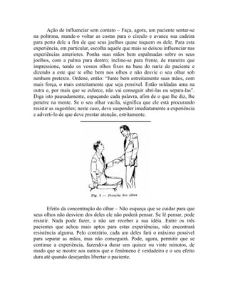 Ação de influenciar sem contato – Faça, agora, um paciente sentar-se
na poltrona, mande-o voltar as costas para o círculo e avance sua cadeira
para perto dele a fim de que seus joelhos quase toquem os dele. Para esta
experiência, em particular, escolha aquele que mais se deixou influenciar nas
experiências anteriores. Ponha suas mãos bem espalmadas sobre os seus
joelhos, com a palma para dentro; incline-se para frente, de maneira que
impressione, tendo os vossos olhos fixos na base do nariz do paciente e
dizendo a este que te olhe bem nos olhos e não desvie o seu olhar sob
nenhum pretexto. Ordene, então: “Junte bem estreitamente suas mãos, com
mais força, o mais estreitamente que seja possível. Estão soldadas uma na
outra e, por mais que se esforce, não vai conseguir abri-las ou separa-las”.
Diga isto pausadamente, espaçando cada palavra, afim de o que lhe diz, lhe
penetre na mente. Se o seu olhar vacila, significa que ele está procurando
resistir as sugestões; neste caso, deve suspender imediatamente a experiência
e adverti-lo de que deve prestar atenção, estritamente.




       Efeito da concentração do olhar – Não esqueça que se cuidar para que
seus olhos não desviem dos deles ele não poderá pensar. Se lê pensar, pode
resistir. Nada pode fazer, a não ser receber a sua idéia. Entre os três
pacientes que achou mais aptos para estas experiências, não encontrará
resistência alguma. Pelo contrário, cada um deles fará o máximo possível
para separar as mãos, mas não conseguirá. Pode, agora, permitir que se
continue a experiência, fazendo-a durar uns quinze ou vinte minutos, de
modo que se mostre aos outros que o fenômeno é verdadeiro e o seu efeito
dura até quando desejardes libertar o paciente.
 