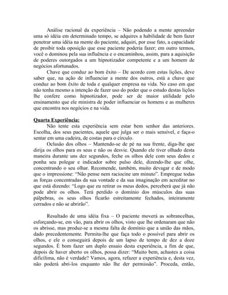 Análise racional da experiência – Não podendo a mente apreender
uma só idéia em determinado tempo, se adquires a habilidade de bem fazer
penetrar uma idéia na mente do paciente, adquiri, por esse fato, a capacidade
de proibir toda oposição que esse paciente poderia fazer; em outro termos,
você o dominou pela sua influência e o encaminhou, assim, para a aquisição
de poderes outorgados a um hipnotizador competente e a um homem de
negócios afortunados.
      Chave que conduz ao bom êxito – De acordo com estas lições, deve
saber que, na ação de influenciar a mente dos outros, está a chave que
conduz ao bom êxito de toda e qualquer empresa na vida. No caso em que
não tenha mesmo a intenção de fazer uso do poder que o estudo destas lições
lhe confere como hipnotizador, pode ser de maior utilidade pelo
ensinamento que ele ministra de poder influenciar os homens e as mulheres
que encontra nos negócios e na vida.

Quarta Experiência:
       Não tente esta experiência sem estar bem senhor das anteriores.
Escolha, dos seus pacientes, aquele que julga ser o mais sensível, e faça-o
sentar em uma cadeira, de costas para o círculo.
       Oclusão dos olhos – Mantendo-se de pé na sua frente, diga-lhe que
dirija os olhos para os seus e não os desvie. Quando ele tiver olhado desta
maneira durante uns dez segundos, feche os olhos dele com seus dedos e
ponha seu polegar e indicador sobre pulso dele, dizendo-lhe que olhe,
concentrando o seu olhar. Recomende, também, muito devagar e de modo
que o impressione: “Não pense nem raciocine um minuto”. Empregue todas
as forças concentradas da sua vontade e da sua imaginação em acreditar no
que está dizendo: “Logo que eu retirar os meus dedos, perceberá que já não
pode abrir os olhos. Terá perdido o domínio dos músculos das suas
pálpebras, os seus olhos ficarão estreitamente fechados, inteiramente
cerrados e não se abrirão”.

       Resultado de uma idéia fixa – O paciente moverá as sobrancelhas,
esforçando-se, em vão, para abrir os olhos, visto que lhe ordenaram que não
os abrisse, mas produz-se a mesma falta de domínio que a união das mãos,
dado precedentemente. Permita-lhe que faça todo o possível para abrir os
olhos, e ele o conseguirá depois de um lapso de tempo de dez a doze
segundos. É bom fazer um duplo ensaio desta experiência, a fim de que,
depois de haver aberto os olhos, possa dizer: “Muito bem, achastes a coisa
dificílima, não é verdade? Vamos, agora, refazer a experiência e, desta vez,
não poderá abri-los enquanto não lhe der permissão”. Proceda, então,
 