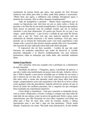 exatamente da mesma forma que antes, mas quando ele fizer diversas
tentativas sem efeito para abrir os olhos, pode bater palmas e acrescentar:
“Muito bem, por agora, a influência está acabada, Recuperará agora o
domínio de si mesmo. Abri os olhos; desperta completamente”.
       Ação de tranqüilizar o paciente – Depois desta experiência que te
conduz ao hipnotismo real, fará bem em por as mãos sobre a fronte do
paciente e em falar-lhe de um modo tranqüilizador. Eu desejaria que pudesse
fazer nascer no paciente uma tal condição mental, que ele se sentisse
satisfeito e com boas disposições. Eu queria que fizesse ele ver que é seu
amigo – pode facilmente – e que tivesse o cuidado de que nada lhe fizesse
mal, seja o que for. Fazei com que suas palavras animem nele um
sentimento de relações amistosas e de inteira confiança. Verá que, nesse
período, ele se tornará tão interessado como você nesta experiência e fará
sempre todo o possível para prestar atenção quando dela tiver necessidade:
não necessita de mais nada para retirar dela todo efeito desejado.
       É impossível não ser bem sucedido – Lembre de que não pode
fracassar em nenhuma experiência que acabo de descrever se escolhe
pacientes adequados e se observa cuidadosamente, nos seus mínimos
pormenores, todas as instruções que tenho dado, não omitindo nenhuma
delas.

Quinta Experiência:
       Até o presente, temo-nos ocupado com a proibição ou o afastamento
da ação muscular.
       Interdição da palavra – Chegamos, agora, à proibição da palavra, o
que não é senão uma manifestação um pouco mais elevada. Achareis, talvez,
que é difícil impedir a uma pessoa acordada que se lembre do seu nome e
que o enuncie em voz alta, mas, se você não se esquecer do que eu já havia
dito antes sobre a mente não aprender senão uma única idéia num dado
tempo, compreendereis como esta experiência é tão fácil de se levar a efeito
como qualquer outra das precedentes. Importa adverti-los, porém, de que só
haveis de tentar nos melhores pacientes, isto é, naqueles em que conseguiu
bons resultados nas experiências anteriores.
       Como dirigir a experiência – Faça que o paciente se mantenha em pé,
com as costas voltada para o círculo e coloque e coloque suas duas mãos de
cada lado da sua cabeça, como na prova da queda para frente e peça, como
anteriormente, que olhe fixamente em seus olhos, enquanto você dirige seu
olhar para a base do nariz dele, como de costume. Incline a cabeça
ligeiramente para o seu lado e diga em tom penetrante: “Preste muita
atenção. Esqueceste seu nome. Não pode mais pronunciá-lo. Já não lembra
 