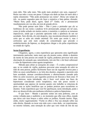 mais dele. Não sabe mais. Não pode mais produzir este som, esqueceu”.
Retire sua mão e recue um passo. Coloque seu dedo na base do nariz dele e
repita claramente: “Não pode pronunciar seu nome”. Deixe um tempo de
três ou quatro segundos para ele fazer a tentativa e bata palme, dizendo:
“Muito bem, pode dizer, agora. Qual é?” Então, ele o pronunciará
imediatamente em voz alta, em tom de grande alívio.
       Não pode pensar nem falar – Não é justo o pretender que ele se
lembrasse do seu nome e pudesse tê-lo pronunciado, porque em tal caso,
como já tenho achado em muitos outros, a memória e a palavra se tornaram
impossíveis, ainda que o paciente apresente toda a aparência de um ser
acordado. Sem dúvida, ele está desperto, mas incontestavelmente também é
certo que se acha em estado anormal. Ele sente que assim é, mas é
certíssimo que está num estado de concentração que precede o
estabelecimento da hipnose, se desejarmos chegar a ela pelas experiências
no estado de vigília.

Sexta Experiência:
       Chegamos, agora, a uma experiência que apresenta uma significação
inteiramente particular, tanto mais que ela mostra como, obtido o domínio
da mente de uma pessoa em estado de vigília, podemos provocar nela uma
alucinação de sensação que, naturalmente, tem um fim: o de fazer sobressair
o valor do hipnotismo como agente terapêutico.
       Método para afetar as sensações do corpo – É a todos compreensível
que, se no estado de vigília, podemos provocar uma sensação de calor na
mão de uma pessoa, podeis facilmente fazer uso da sugestão inversa para a
febre ou casos semelhantes e, no leito dos doentes, enquanto o paciente está
bem acordado, atenuar consideravelmente o aborrecimento causado pela
febre ou calor excessivo, por sugestões positivas de frescura e bem estar. O
meu interesse, nesta introdução, não é fazer você entrar nas fases do
hipnotismo considerado como terapêutico, mas não posso resistir à
oportunidade que aparece de mostrar quanto este trabalho se relaciona de
perto com as ações benéficas que se podem praticar para reconfortar os
doentes. Todo experiência que você for aperfeiçoar, nesta introdução, pode e
deve ser desenvolvida sem nenhuma referência a palavra hipnotismo.
       O que fazer – Mande o paciente sentar em uma poltrona, com as
costas voltadas para o auditório e, no momento que olhe seus olhos, mande
que deixe cair seus braços e mãos sobre os joelhos, ficando inertes. Diga,
então, muito vagarosamente: “Feche os olhos e fixe sua atenção sobre sua
mão direita. Quando eu tocar esta mão com o meu dedo, vai experimentar,
no mesmo instante, uma sensação de calor que vem vindo de trás da sua
 