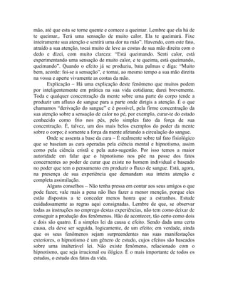 mão, até que esta se torne quente e comece a queimar. Lembre que ela há de
te queimar,. Terá uma sensação de muito calor. Ela te queimará. Fixe
inteiramente sua atenção e sentirá uma dor na mão”. Havendo, com este fato,
atraído a sua atenção, tocai muito de leve as costas de sua mão direita com o
dedo e dizei, com muito clareza: “Está queimando. Senti calor, está
experimentando uma sensação de muito calor, e te queima, está queimando,
queimando”. Quando o efeito já se produziu, bata palmas e diga: “Muito
bem, acorde: foi-se a sensação”, e tomai, ao mesmo tempo a sua mão direita
na vossa e aperte vivamente as costas da mão.
       Explicação – Há uma explicação deste fenômeno que muitos podem
por inteligentemente em prática na sua vida cotidiana; darei brevemente.
Toda e qualquer concentração da mente sobre uma parte do corpo tende a
produzir um afluxo de sangue para a parte onde dirigis a atenção. É o que
chamamos “derivação do sangue” e é possível, pela firme concentração da
sua atenção sobre a sensação de calor no pé, por exemplo, curar-te do estado
conhecido como frio nos pés, pelo simples fato da força de sua
concentração. É, talvez, um dos mais belos exemplos do poder da mente
sobre o corpo; é somente a força da mente afetando a circulação do sangue.
       Onde se assenta a base da cura – É realmente sobre tal fato fisiológico
que se baseiam as cura operadas pela ciência mental e hipnotismo, assim
como pela ciência cristã e pela auto-sugestão. Por isso temos a maior
autoridade em falar que o hipnotismo nos põe na posse dos fatos
concernentes ao poder de curar que existe no homem individual e baseado
no poder que tem o pensamento em produzir o fluxo de sangue. Está, agora,
na presença de sua experiência que demandam sua inteira atenção e
completa assimilação.
       Alguns conselhos – Não tenha pressa em contar aos seus amigos o que
pode fazer; vale mais a pena não lhes fazer a menor menção, porque eles
estão dispostos a te conceder menos honra que a estranhos. Estude
cuidadosamente as regras aqui consignadas. Lembre de que, se observar
todas as instruções no emprego destas experiências, não tem como deixar de
conseguir a produção dos fenômenos. Hão de acontecer, tão certo como dois
e dois são quatro. É a simples lei da causa e efeito. Sendo dada uma certa
causa, ela deve ser seguida, logicamente, de um efeito; em verdade, ainda
que os seus fenômenos sejam surpreendentes nas suas manifestações
exteriores, o hipnotismo é um gênero de estudo, cujos efeitos são baseados
sobre uma inalterável lei. Não existe fenômeno, relacionado com o
hipnotismo, que seja irracional ou ilógico. É o mais importante de todos os
estudos, o estudo dos fatos da vida.
 