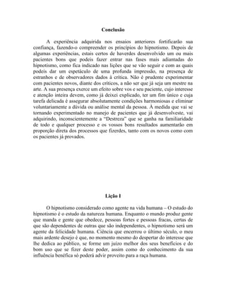 Conclusão

       A experiência adquirida nos ensaios anteriores fortificarão sua
confiança, fazendo-o compreender os princípios do hipnotismo. Depois de
algumas experiências, estais certos de haverdes desenvolvido um ou mais
pacientes bons que podeis fazer entrar nas fases mais adiantadas do
hipnotismo, como fica indicado nas lições que se vão seguir e com as quais
podeis dar um espetáculo de uma profunda impressão, na presença de
estranhos e de observadores dados à crítica. Não é prudente experimentar
com pacientes novos, diante dos críticos, a não ser que já seja um mestre na
arte. A sua presença exerce um efeito sobre vos e seu paciente, cujo interesse
e atenção inteira devem, como já deixei explicado, ter um fim único e cuja
tarefa delicada é assegurar absolutamente condições harmoniosas e eliminar
voluntariamente a dúvida ou análise mental da pessoa. À medida que vai se
tornando experimentado no manejo de pacientes que já desenvolveste, vai
adquirindo, inconscientemente a “Destreza” que se ganha na familiaridade
de todo e qualquer processo e os vossos bons resultados aumentarão em
proporção direta dos processos que fizerdes, tanto com os novos como com
os pacientes já provados.




                                   Lição I

      O hipnotismo considerado como agente na vida humana – O estudo do
hipnotismo é o estudo da natureza humana. Enquanto o mundo produz gente
que manda e gente que obedece, pessoas fortes e pessoas fracas, certas de
que são dependentes de outras que são independentes, o hipnotismo será um
agente da felicidade humana. Ciência que encerrou o último século, o meu
mais ardente desejo é que, no momento mesmo do despertar do interesse que
lhe dedica ao público, se forme um juízo melhor dos seus benefícios e do
bom uso que se fizer deste poder, assim como do conhecimento da sua
influência benéfica só poderá advir proveito para a raça humana.
 