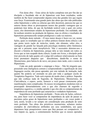 Fim desta obra – Estas séries de lições completas tem por fim dar ao
discípulo a faculdade não só de hipnotizar com bons resultados, senão
também de lhe fazer compreender alguma coisa das grandes leis que regem
essa força. Examinando uma grande parte das obras que têm sido publicadas
sobre hipnotismo e sobre as ciências que dele decorrem, pareceu-me que os
autores destas obras se preocuparam menos das grandes vantagens que se
poderiam tirar delas, do que da facilidade notável com a qual, em certos
casos, eles determinam estados de hipnotismo profundo. Em realidade, não
há nenhum mistério na produção da hipnose, mas os efeitos e resultados do
hipnotismo permanecerão sempre prodigiosos e cada vez maiores.
       Perfeição deste método – O meu maior desejo é fazer-vos ver, nestas
lições, quais os resultados que os velhos práticos tiraram desta ciência e até
que ponto tereis ração de imita-los, tendo, não obstante, sobre eles, a
vantagem da grande luz lançada pela psicologia moderna sobre fenômenos
que até o presente eram inexplicáveis. Não é necessário determo-nos a
discutir a história do hipnotismo, porque dela se tem tratado em todos os
livros que se tem ocupado desta ciência. Lendo tais livros, o discípulo pode
tirar proveito de tudo quanto crê e julga útil conhecer relativamente ao bom
êxito prematuro daqueles que          descobriram, dando-lhe o nome de
Mesmerismo, para batiza-lo de novo, um pouco mais tarde, com o nome de
Hipnotismo.
       Cada um pode aprender a empregar a força – Não há ninguém que,
possuindo uma inteligência comum e compreendendo a significação de uma
linguagem escrita, não possa aprender, por este método de instrução, tudo
quanto lhe poderia ser ensinado no país por toda e qualquer escola de
Terapêutica Sugestiva. Tudo será exposto de modo claro e prático. Suponho
que não conheça nada de Sugestão, de Hipnotismo, Mesmerismo, da
Clarividência, e espero, assim, fornecer a você passar cientemente pelas
manifestações mais complicadas. Os nossos investigadores modernos tem se
preocupado demasiadamente com o que eles chamam de sugestão e
terapêutica sugestiva, e a minha opinião é que eles não se compenetraram da
importância do sono profundo que caracteriza o verdadeiro hipnotismo.
       Importância do hipnotismo profundo – Nesta série de lições, esforcei-
me, para fazer você se compenetrar da importância da ação de passar os
pacientes pelos graus de hipnotismo mais profundos e em vosso poder e
será, assim, levado a ter sempre em consideração uma produção de sono
mais profundo. Nas obras dos primitivos mesmeristas, achamos muitos
exemplos de clarividências atribuídos aos seus sonâmbulos, aos quais
deparamos hoje pouquíssimos casos que lhes possam ser comparáveis. A
isso imputo eu, agora, o contentamento facílimo que os nossos operados
 