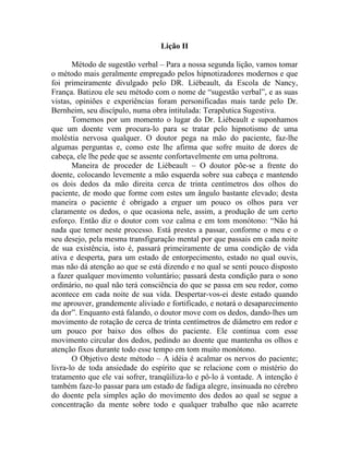 Lição II

       Método de sugestão verbal – Para a nossa segunda lição, vamos tomar
o método mais geralmente empregado pelos hipnotizadores modernos e que
foi primeiramente divulgado pelo DR. Liébeault, da Escola de Nancy,
França. Batizou ele seu método com o nome de “sugestão verbal”, e as suas
vistas, opiniões e experiências foram personificadas mais tarde pelo Dr.
Bernheim, seu discípulo, numa obra intitulada: Terapêutica Sugestiva.
       Tomemos por um momento o lugar do Dr. Liébeault e suponhamos
que um doente vem procura-lo para se tratar pelo hipnotismo de uma
moléstia nervosa qualquer. O doutor pega na mão do paciente, faz-lhe
algumas perguntas e, como este lhe afirma que sofre muito de dores de
cabeça, ele lhe pede que se assente confortavelmente em uma poltrona.
       Maneira de proceder de Liébeault – O doutor põe-se a frente do
doente, colocando levemente a mão esquerda sobre sua cabeça e mantendo
os dois dedos da mão direita cerca de trinta centímetros dos olhos do
paciente, de modo que forme com estes um ângulo bastante elevado; desta
maneira o paciente é obrigado a erguer um pouco os olhos para ver
claramente os dedos, o que ocasiona nele, assim, a produção de um certo
esforço. Então diz o doutor com voz calma e em tom monótono: “Não há
nada que temer neste processo. Está prestes a passar, conforme o meu e o
seu desejo, pela mesma transfiguração mental por que passais em cada noite
de sua existência, isto é, passará primeiramente de uma condição de vida
ativa e desperta, para um estado de entorpecimento, estado no qual ouvis,
mas não dá atenção ao que se está dizendo e no qual se senti pouco disposto
a fazer qualquer movimento voluntário; passará desta condição para o sono
ordinário, no qual não terá consciência do que se passa em seu redor, como
acontece em cada noite de sua vida. Despertar-vos-ei deste estado quando
me aprouver, grandemente aliviado e fortificado, e notará o desaparecimento
da dor”. Enquanto está falando, o doutor move com os dedos, dando-lhes um
movimento de rotação de cerca de trinta centímetros de diâmetro em redor e
um pouco por baixo dos olhos do paciente. Ele continua com esse
movimento circular dos dedos, pedindo ao doente que mantenha os olhos e
atenção fixos durante todo esse tempo em tom muito monótono.
       O Objetivo deste método – A idéia é acalmar os nervos do paciente;
livra-lo de toda ansiedade do espírito que se relacione com o mistério do
tratamento que ele vai sofrer, tranqüiliza-lo e pô-lo à vontade. A intenção é
também faze-lo passar para um estado de fadiga alegre, insinuada no cérebro
do doente pela simples ação do movimento dos dedos ao qual se segue a
concentração da mente sobre todo e qualquer trabalho que não acarrete
 
