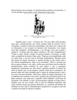 aborrecimento nem excitação. O entorpecimento apodera-se do paciente. A
voz do operador ressoa calma e mais monotonia de que antes.




       Sugestão para o sono – O doutor diz: “Os seus olhos estão pesados;
sente que o entorpecimento vem vindo; nenhum ruído do exterior vem te
incomodar; o sangue se retira das extremidades; suas mãos, pés e cabeça vão
se refrescando; o seu coração vai batendo mais lentamente, você respira
mais fácil, tranqüila e profundamente, e cai, devagar, num sono normal e
saudável”. O doutor para por alguns instantes e diz mais tranqüilamente:
“Feche os olhos, dorme”, pondo, no mesmo instante e levemente, as mãos
sobre as pálpebras do doente. Diga, então: “Repouse com tranqüilidade, todo
vai muito bem; a sua dor está se aliviando gradualmente. Dormirá muito
bem dentro de alguns momentos e, quando acordar, já não sentirá mais a
dor. Dormi tranqüilamente. Nada vai te incomodar”. Deixa o paciente por
dez ou quinze minutos e, ao voltar, verifica que este último caiu do estado de
entorpecimento numa condição de sono ligeiro e que a enxaqueca
desapareceu inteiramente ou, pelo menos, diminuiu bastante. O doutor faz
saber ao doente que, no dia seguinte, quando voltar para o tratamento, ele
passará ainda com mais facilidade para o estado de entorpecimento e que o
seu sono será mais profundo. Além disso, depois de alguns tratamentos, ele
se habilitará não somente a curar toda e qualquer dor que poderá agito-lo em
dado momento, mas ainda que a sugestão verbal impedirá a renovação do
incômodo. Este método é o que é invariavelmente seguido na França para o
trabalho com um novo doente. Não se fala da influência hipnótica; não
existe nenhum ensaio que permita identificar se o paciente está debaixo de
influência ou não; tudo é combinado para tranqüiliza-lo, sossega-lo e por-lhe
o espírito em estado de repouso completo.
 