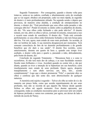 Segundo Tratamento – Por conseguinte, quando o doente volta para
tratar-se, senta-se na cadeira, confiado e absolutamente certo do resultado
que se vai seguir; obedece em proporção, cada vez mais rápida, às sugestão
do doutor e é mais profundamente afetado. Na segunda sessão e depois que
provocou, de maneira cima aludida, a condição de entorpecimento no
doente, o doutor diz: “Está percebendo que seus olhos estão pesados e não
consegue abri-los”. Pondo levemente os dedos sobre as pálpebras do doente,
ele diz: “Os seus olhos estão fechando e não pode abri-los”. O doente
tentará, em vão, abrir os olhos e talvez, sorrindo levemente, renunciará a isso
e recairá num estado de sonolência. O doutor diz: “Tudo está correndo
perfeitamente; os seus olhos estão fortemente fechados e não tem forças para
abri-los. Vai cair, agora, num estado de sono mais profundo. Ao acordar, já
não vai lembrar de nada. A sua memória desaparecerá por momentos. Terá
somente consciência do fato de ter dormido profundamente e do grande
benefício que ele dará a sua saúde”. O doente fica sozinho, como
anteriormente, durante um quarto de hora e, quando este tempo tiver
acabado, o doutor volta para o quarto e, passando a mão, delicadamente,
pela fronte do doente, diz:
       Conclusão do segundo Tratamento – “Descansou bem e o sono te
reconfortou. Já não terá mais dor de cabeça, e as suas faculdades mentais
ficarão mais brilhantes e vivas. Acordará quando eu contar três e, daí por
diante, quando eu tiver a intenção de te hipnotizar em seu benefício; cairá
imediatamente num estado de sono profundo. Quero agora, desperte
tranqüilamente e sem abalo nervoso; um, dois, três... acorde
completamente”. Logo que o doutor pronunciar “Três”, o paciente abre os
olhos e confessa que não sente dor, nem aborrecimento de qualquer
natureza.
       A memória está sujeita à sugestão – Talvez ele olhe ao redor de si e de
maneira um pouco boba, como que acorda repentinamente de um sono
profundo, mas não se recorda de que alguém lhe falasse desde quando
fechou os olhos até aquele momento. Esse doente apresenta, por
conseguinte, todas as condições necessárias para se provocar nele um estado
de hipnose profunda e vamos nos contentar, por agora, em deixar de lado o
método da escola de Nancy.
 