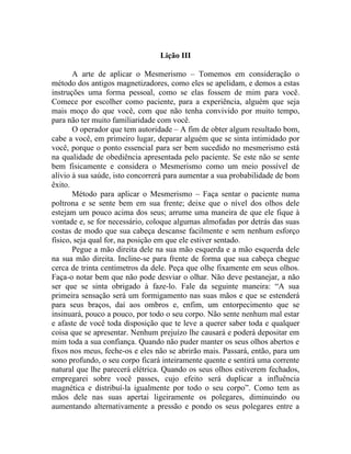Lição III

       A arte de aplicar o Mesmerismo – Tomemos em consideração o
método dos antigos magnetizadores, como eles se apelidam, e demos a estas
instruções uma forma pessoal, como se elas fossem de mim para você.
Comece por escolher como paciente, para a experiência, alguém que seja
mais moço do que você, com que não tenha convivido por muito tempo,
para não ter muito familiaridade com você.
       O operador que tem autoridade – A fim de obter algum resultado bom,
cabe a você, em primeiro lugar, deparar alguém que se sinta intimidado por
você, porque o ponto essencial para ser bem sucedido no mesmerismo está
na qualidade de obediência apresentada pelo paciente. Se este não se sente
bem fisicamente e considera o Mesmerismo como um meio possível de
alívio à sua saúde, isto concorrerá para aumentar a sua probabilidade de bom
êxito.
       Método para aplicar o Mesmerismo – Faça sentar o paciente numa
poltrona e se sente bem em sua frente; deixe que o nível dos olhos dele
estejam um pouco acima dos seus; arrume uma maneira de que ele fique à
vontade e, se for necessário, coloque algumas almofadas por detrás das suas
costas de modo que sua cabeça descanse facilmente e sem nenhum esforço
físico, seja qual for, na posição em que ele estiver sentado.
       Pegue a mão direita dele na sua mão esquerda e a mão esquerda dele
na sua mão direita. Incline-se para frente de forma que sua cabeça chegue
cerca de trinta centímetros da dele. Peça que olhe fixamente em seus olhos.
Faça-o notar bem que não pode desviar o olhar. Não deve pestanejar, a não
ser que se sinta obrigado à faze-lo. Fale da seguinte maneira: “A sua
primeira sensação será um formigamento nas suas mãos e que se estenderá
para seus braços, daí aos ombros e, enfim, um entorpecimento que se
insinuará, pouco a pouco, por todo o seu corpo. Não sente nenhum mal estar
e afaste de você toda disposição que te leve a querer saber toda e qualquer
coisa que se apresentar. Nenhum prejuízo lhe causará e poderá depositar em
mim toda a sua confiança. Quando não puder manter os seus olhos abertos e
fixos nos meus, feche-os e eles não se abrirão mais. Passará, então, para um
sono profundo, o seu corpo ficará inteiramente quente e sentirá uma corrente
natural que lhe parecerá elétrica. Quando os seus olhos estiverem fechados,
empregarei sobre você passes, cujo efeito será duplicar a influência
magnética e distribuí-la igualmente por todo o seu corpo”. Como tem as
mãos dele nas suas apertai ligeiramente os polegares, diminuindo ou
aumentando alternativamente a pressão e pondo os seus polegares entre a
 