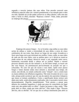 segunda e terceira juntura das suas mãos. Esta pressão exercerá uma
influência especial sobre ele e atrairá grandemente a sua atenção para a obra
em mão. Quando ele já não puder conservar os olhos abertos, solte uma das
mãos e feche os olhos, dizendo: “Repouse e dormi”. Pode, então, proceder
ao emprego dos passes.




       Emprego dos passes longos – Ao se levantar, erga ambas as suas mãos
acima da cabeça e, tendo a extremidade de seus dedos a cerca de cinco
centímetros do seu rosto, faça descer ao longo de seu corpo, levando-as a
fazer uma longa curva que terminará nos joelhos. Lance, então, as suas mãos
de cada um dos seus lados, com as palmas para o ar e deixai-as reunir-se
ainda acima de sua cabeça; deixai-as tornar a cair seguindo outra curva,
lentamente executada desde a cabeça até os joelhos. Repita o mesmo
processo durante cerca de dez minutos e, ao fim deste tempo, se tocais um
dos seus braços, ele permanecerá provavelmente na posição em que o
colocardes. No caso em que ele recaia a seus lados, repita esses passes
longos e lentos durante ainda cinco minutos e, decorrido esse tempo, ele
estará, sem dúvida, no estado conhecido como “relação”, isto é, estará mais
ou menos debaixo da influência magnética. Não tente levantar de novo a sua
mão, porque pode acontecer que ele seja da espécie dos pacientes letárgicos
que nunca se tornam catalépticos. Como a significação destes termos será
dada mais tarde, sendo plenamente explicados, não é necessário insistir nisso
demasiadamente. Diga-lhe tranqüilamente: “Está prestes a passar para
debaixo da condição magnética e, ainda que poça ter consciência do lugar
onde está, não poderá abrir os olhos”. Espere um pouco e diga, então: “Não
pode abrir os olhos, ainda que tente abri-los”. Pare ainda e diga: “Procura
abri-los, não se abrirão”. Se ver que ele se esforça inutilmente para abrir os
 