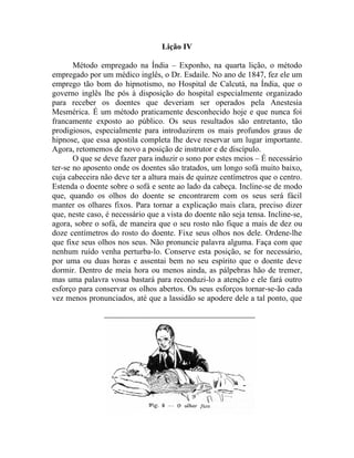 Lição IV

       Método empregado na Índia – Exponho, na quarta lição, o método
empregado por um médico inglês, o Dr. Esdaile. No ano de 1847, fez ele um
emprego tão bom do hipnotismo, no Hospital de Calcutá, na Índia, que o
governo inglês lhe pós à disposição do hospital especialmente organizado
para receber os doentes que deveriam ser operados pela Anestesia
Mesmérica. É um método praticamente desconhecido hoje e que nunca foi
francamente exposto ao público. Os seus resultados são entretanto, tão
prodigiosos, especialmente para introduzirem os mais profundos graus de
hipnose, que essa apostila completa lhe deve reservar um lugar importante.
Agora, retomemos de novo a posição de instrutor e de discípulo.
       O que se deve fazer para induzir o sono por estes meios – É necessário
ter-se no aposento onde os doentes são tratados, um longo sofá muito baixo,
cuja cabeceira não deve ter a altura mais de quinze centímetros que o centro.
Estenda o doente sobre o sofá e sente ao lado da cabeça. Incline-se de modo
que, quando os olhos do doente se encontrarem com os seus será fácil
manter os olhares fixos. Para tornar a explicação mais clara, preciso dizer
que, neste caso, é necessário que a vista do doente não seja tensa. Incline-se,
agora, sobre o sofá, de maneira que o seu rosto não fique a mais de dez ou
doze centímetros do rosto do doente. Fixe seus olhos nos dele. Ordene-lhe
que fixe seus olhos nos seus. Não pronuncie palavra alguma. Faça com que
nenhum ruído venha perturba-lo. Conserve esta posição, se for necessário,
por uma ou duas horas e assentai bem no seu espírito que o doente deve
dormir. Dentro de meia hora ou menos ainda, as pálpebras hão de tremer,
mas uma palavra vossa bastará para reconduzi-lo a atenção e ele fará outro
esforço para conservar os olhos abertos. Os seus esforços tornar-se-ão cada
vez menos pronunciados, até que a lassidão se apodere dele a tal ponto, que
 