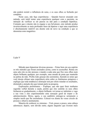 não poderá resistir a influência do sono, e os seus olhos se fecharão por
completo.
      Neste caso, não faça experiências – Quando houver ensaiado este
método, será inútil tentar uma experiência qualquer com o paciente, na
intenção de verificar se ele passou ou não para a condição hipnótica.
Contanto que o doente não te engane a seu bel-prazer, este método produz
invariavelmente as mais profundas fases da hipnose e aqui uma experiência
é absolutamente inútil.O seu doente está de novo na condição a que se
denomina sono magnético.




Lição V



       Método para hipnotizar diversas pessoas – Firme bem em seu espírito
os três métodos que foram ensinados acima, como te aconselhei. Reúna em
uma sala oito ou dez pessoas e mande a cada uma que fixe seus olhos num
objeto brilhante qualquer, por exemplo, uma moeda de prata que manterão
na palma da mão. Proíba todo gracejo dos assistentes, fazendo-os notar que
você deseja efetuar uma experiência séria sobre os fenômenos psíquicos e
explique que toda tendência à distração terá por efeito retardar os resultados,
distraindo a atenção dos que tomam parte na pesquisa.
       Explicações preliminares – Explique, que não quer fazer nenhuma
sugestão verbal durante a seção, porém que eles sentirão os seus olhos
fecharem-se gradualmente; o objeto brilhante vai tornar-se indistinto e vago
a sua vista e eles experimentarão uma sensação geral de torpor e de
adormecimento. Deixe, agora, o seu auditório entregar-se seriamente a
simples tarefa que lhe assinalastes. Colocai-vos diante do vosso círculo de
pessoas e observe atentamente.
       Maneira de conhecer os sintomas – Verá, pouco a pouco, uma cabeça
adormecer; depois, sem dúvida outra; alguns daqueles que tiverem mais
 