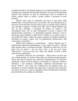excitados deixarão a sua atenção desgarrar-se na direção daquelas nos quais
a influência se manifesta mais pronunciadamente. Tens que estar pronto para
reprimir todo cochicho ou sinal de comunicação entre os membros do
círculo, porque todos os ruídos e gestos tendem a perturbar os bons
pacientes.
       Quando notar, entre os assistentes, que dois ou mais deles estão
influenciados, vá mansamente para o meio deles e fale com brandura para os
não fazer sair do devaneio em que caíram; grave no espírito deles a idéia do
sono; dizendo o seguinte: “Fixando seus olhos sobre o objeto brilhante que
tens na mão, restringes a circulação do sangue no cérebro e, em
conseqüência disto, vão se sentir entorpecidos e prestes a dormir. Este
entorpecimento aumentará e se aprofundará enquanto continuar a fixar o
objeto que segura. Quando o sangue deixa o cérebro, vai se seguir o sono. A
sua atenção fixa sobre o objeto que segura, produziu a mudança desejada na
circulação do sangue e agora você vai gradualmente adormecendo. Não
venha nada a te perturbar”.
       Método para despertar os participantes – Alguns daqueles que se
influenciaram dormirão profundamente e, num espaço de quase 5 minutos
pode acordar todos os assistentes dizendo: “Quando eu contar três vão sair
todos dos seu torpor e vão me dizer como e até que grau fostes
influenciado”. Logo que contar três, todos eles abrirão os olhos e darão
conta de suas experiências.
       Conclusões tiradas de seu testemunho – Alguns deles vão dizer que
não sentirão barulho no ouvido, outros dirão que sentirão entorpecimentos,
outros mais hão de declarar que dormiram profundamente. Os primeiros
cometeram a falta de deixar divagar a sua atenção; os segundos sentirão a
influência e, por tentativas reinteiradas, acabariam provavelmente por
dormir. Pode-se , pois, dizer que, induzida por eles próprios desta vez,
alcançaram a mesma condição que aquela que se produziu pelos pacientes
nas lições anteriores, e tem-se empregado meios absolutamente diferentes
para determinar esta condição de submissão.
 