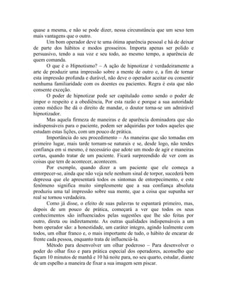 quase a mesma, e não se pode dizer, nessa circunstância que um sexo tem
mais vantagens que o outro.
       Um bom operador deve te uma ótima aparência pessoal e há de deixar
de parte dos hábitos e modos grosseiros. Importa apenas ser polido e
persuasivo, tendo a sua voz e seu todo, ao mesmo tempo, a aparência de
quem comanda.
       O que é o Hipnotismo? – A ação de hipnotizar é verdadeiramente a
arte de produzir uma impressão sobre a mente de outro e, a fim de tornar
esta impressão profunda e durável, não deve o operador aceitar ou consentir
nenhuma familiaridade com os doentes ou pacientes. Regra é esta que não
consente exceção.
       O poder de hipnotizar pode ser capitulado como sendo o poder de
impor o respeito e a obediência, Por esta razão e porque a sua autoridade
como médico lhe dá o direito de mandar, o doutor torna-se um admirável
hipnotizador.
       Mas aquela firmeza de maneiras e de aparência dominadora que são
indispensáveis para o paciente, podem ser adquiridas por todos aqueles que
estudam estas lições, com um pouco de prática.
       Importância do seu procedimento – As maneiras que são tomadas em
primeiro lugar, mais tarde tornam-se naturais e se, desde logo, não tendes
confiança em si mesmo, é necessário que adote um modo de agir e maneiras
certas, quando tratar de um paciente. Ficará surpreendido de ver com as
coisas que tem de acontecer, acontecem.
       Por exemplo, quando dizer a um paciente que ele começa a
entorpecer-se, ainda que não veja nele nenhum sinal de torpor, sucederá bem
depressa que ele apresentará todos os sintomas de entorpecimento, e este
fenômeno significa muito simplesmente que a sua confiança absoluta
produziu uma tal impressão sobre sua mente, que a coisa que supunha ser
real se tornou verdadeira.
       Como já disse, o efeito de suas palavras te espantará primeiro, mas,
depois de um pouco de prática, começará a ver que todos os seus
conhecimentos são influenciados pelas sugestões que lhe são feitas por
outro, direta ou indiretamente. As outras qualidades indispensáveis a um
bom operador são: a honestidade, um caráter integro, agindo lealmente com
todos, um olhar franco e, o mais importante de tudo, o hábito de encarar de
frente cada pessoa, enquanto trata de influenciá-la.
       Método para desenvolver um olhar poderoso – Para desenvolver o
poder do olhar fixo e para prática especial dos operadores, aconselho que
façam 10 minutos de manhã e 10 há noite para, no seu quarto, estudar, diante
de um espelho a maneira de fixar a sua imagem sem piscar.
 