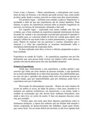 Como evitar o fracasso – Muito naturalmente, o principiante tem receio,
antes de tudo, do fracasso, e do ridículo que pode ocorrer; mas, como acabo
de dizer, pode, desde o começo, previnir-se contra estes dois inconvenientes.
       Em primeiro lugar: - omitindo com cuidado a palavra “hipnotismo” e
arredando a idéia de que tais experiências são de caráter hipnótico. Pode
chamar, se quiser, de experiências curiosas sobre as atrações magnéticas ou
nervosas, ou técnicas de relaxamento, afastando o fato real.
       Em segundo lugar: - explicando com muito cuidado este fato tão
evidente, que o bom resultado da experiência depende inteiramente da força
do poder da vontade e da concentração exercida pelo paciente.O operador é
um simples guia; se o paciente dispõe de força de vontade para repelir com
energia e afastar de sua mente todos os outros pensamentos, é seguro o bom
êxito. Depois de explicar isto aos pacientes e mostrar claramente que o
interesse e o valor das experiências se assentam inteiramente sobre a
inteligência determinada da cooperação deles.
       Se bem explicado estes fatos, evita-se o ridículo, preparando-se para o
bom resultado.

Experiência no estado de Vigília. – As experiências seguintes tem por fim
demonstrar que uma pessoa pode exercer um império sobre outra pessoa,
quando esta está de plena posse das suas faculdades despertas:

Primeira Experiência:
       Ainda que, relativamente a esta experiência, a minha opinião é que
conviria agir sobre um certo número de pessoas reunidas, o que permitiria
ter-se maior probabilidade de se obter bons pacientes, fica subentendido que,
no caso em que o operador não alcance bom êxito em diversas pessoas ao
mesmo tempo, quer por impossibilidade, quer por embaraço, pode fazer a
experiência com um si indivíduo.

       Provocação do afrouxamento muscular – Reúna um certo número de
jovens de ambos os sexos, da idade de quinze a vinte anos, fazendo-os se
sentarem em cadeiras confortáveis, em semicírculo, a sua frente, tendo o
cuidado de recomendar que não devem fazer nenhuma brincadeira, nem
ainda a mais leve, no correr da sessão. E faço um pequeno discurso como
este, por exemplo:
       - “Viemos aqui, esta noite, para fazer algumas experiências sobre os
fenômenos psíquicos, e espero dos senhores que me dirijam toda atenção e
inteira cooperação no desenvolvimento dos trabalhos, sejam quais forem,
que vamos fazer. Vai ser muito difícil sair-me bem, se não tiver captado toda
 