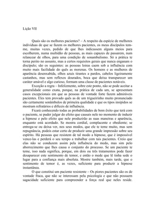 Lição VII


       Quais são os melhores pacientes? – A respeito da espécie de melhores
individuas de que se fazem os melhores pacientes, os meus discípulos tem-
me, muitas vezes, pedido de que lhes indicassem alguns meios para
escolherem, numa multidão de pessoas, as mais capazes de passarem, num
relancear de olhos, para uma condição de sonambulismo. Só a prática te
torna perito no assunto, mas a certos requisitos gerais que nunca enganam o
discípulo; são os seguintes: as pessoas loiras caem sob a influência com
muito mais facilidade do quês as morenas. Os homens e as mulheres de
aparência desenxabida, olhos azuis tirantes a pardos, cabelos ligeiramente
castanhos, mas sem reflexos dourados, boca que deixa transparecer um
caráter amável e algo curioso, formam uma classe de pacientes notáveis.
       Exceção a regra – Infelizmente, sobre este ponto, não se pode aceitar a
generalidade como exata, porque, na prática de cada um, se apresentam
casos excepcionais em que as pessoas de vontade forte fazem admiráveis
pacientes. Eles tem provado quês as de um trigueirinho muito pronunciado
são certamente sonâmbulos de primeira qualidade e que os tipos insípidos se
mostram refratários e difíceis de influência.
       Ficará conhecendo todas as probabilidades de bom êxito que terá com
o paciente, se puder julgar do efeito que causais nele no momento de induzir
a hipnose e pelo efeito que nele produzirão as suas maneiras e aparência,
enquanto está acordado. Se mostra cordial, complacente e obediente; se
entrega-se ou deixa ver, nos seus modos, que ele te teme muito, mas sem
repugnância, podeis estar certo de produzir uma grande impressão sobre seu
espírito. Há pessoas que resistem de tal modo a hipnose, que é impossível
vence-las e perderá o seu tempo a trabalhar com tais pacientes. Creio que
elas não se conduzem assim pela influência do medo, mas sim pelo
aborrecimento que lhes causa o conjunto do processo. Se um paciente te
teme, isso nada significa, porque, em dois ou três tratamentos pode fazer
desaparecer este sentimento de temor, e então o mede que lê tinha sede o
lugar para a confiança mais absoluta. Mostre também, mais tarde, que o
sentimento de temor é, as vezes, suficiente para produzir a hipnose
instantânea.
       O que constitui um paciente resistente – Os piores pacientes são os de
vontade fraca, que não se interessam pela psicologia e que não possuem
sagacidade suficiente para compreender a força real que neles reside.
 