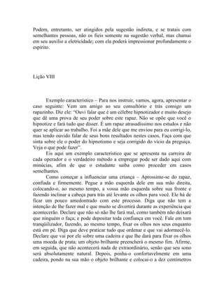Podem, entretanto, ser atingidos pela sugestão indireta, e se tratais com
semelhantes pessoas, não os fieis somente na sugestão verbal, mas chamai
em seu auxilio a eletricidade; com ela poderá impressionar profundamente o
espírito.




Lição VIII



       Exemplo característico – Para nos instruir, vamos, agora, apresentar o
caso seguinte: Vem um amigo ao seu consultório e trás consigo um
rapazinho. Diz ele: “Ouvi falar que é um célebre hipnotizador e muito desejo
que dê uma prova de seu poder sobre este rapaz. Não se opõe que você o
hipnotize e fará tudo que disser. É um rapaz atrasadíssimo nos estudos e não
quer se aplicar ao trabalho. Foi a mãe dele que me enviou para eu corrigi-lo,
mas tendo ouvido falar de seus bons resultados nestes casos, Faça com que
sinta sobre ele o poder do hipnotismo e seja corrigido do vício da preguiça.
Veja o que pode fazer”.
       Eis aqui um exemplo característico que se apresenta na carreira de
cada operador e o verdadeiro método a empregar pode ser dado aqui com
minúcias, afim de que o estudante saiba como proceder em casos
semelhantes.
       Como começar a influenciar uma criança – Aprossime-se do rapaz,
confiada e firmemente. Pegue a mão esquerda dele em sua mão direita,
colocando-o, ao mesmo tempo, a vossa mão esquerda sobre sua fronte e
fazendo inclinar a cabeça para trás até levante os olhos para você. Ele há de
ficar um pouco amedontrado com este processo. Diga que não tem a
intenção de lhe fazer mal e que muito se divertirá durante as experiência que
acontecerão. Declare que não só não lhe fará mal, como também não deixará
que ninguém o faça; e pode depositar toda confiança em você. Fale em tom
tranqüilizador, fazendo, ao mesmo tempo, fixar os olhos nos seus enquanto
está em pé. Diga que deve praticar tudo que ordenar e que vai adormecê-lo.
Declare que vai por ele sobre uma cadeira e que lhe dará para fixar os olhos
uma moeda de prata; um objeto brilhante preencherá o mesmo fim. Afirme,
em seguida, que não acontecerá nada de extraordinário, senão que seu sono
será absolutamente natural. Depois, ponha-o confortavelmente em uma
cadeira, pondo na sua mão o objeto brilhante e colocai-o a dez centímetros
 