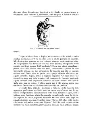dos seus olhos, dizendo que, depois de o ter fixado por pouco tempo se
entorpecerá cada vez mais e, finalmente, será obrigado a fechar os olhos e




dormir.

       O que se deve dizer – Repita positivamente e de maneira muito
enfática as indicações: “Fixe os olhos sobre o objeto que tens em sua mão.
Não de atenção a qualquer um que venha ao aposento ou ao ruído que o faz.
As sua pálpebras vão tornar-se cada vez mais pesadas; entorpecerá de tal
maneira que ficará incapaz de tê-las abertas”. Passe para trás de sua cabeça e
ponha vossa mão direita sobre sua nuca, conservando a palma da mão
fortemente apoiada aí, mas arranjaivos de maneira que não os causeis
nenhum mal. Como nada se ganha com a preça, deixe-o adormecer por
alguns instantes. Repita, então, a sugestão seguinte: “Os seus olhos vão
tornando-se cada vez mais pesados, está entorpecendo bastante; dentro de
alguns instantes será impossível conservar os olhos abertos, mas não os
feche antes que eu ordene. O objeto quase que já não aparece agora, mas
continue a fixa-lo e eu vou dizer quando deverá fechar os olhos”.
       O objeto deste método. -Continuai a falar.lhe desta maneira com
segurança, porém com suavidade; fazei as vossas sugestões em tom de voz
tal que se imprimam na sua consciência como fatos. Penetrai.o, agora, com a
idéia do sono. Continuai a falar.lhe, mas não ouça ele senão o que lhe dizeis.
Em seguida às vossas sugestões reiterada. Os seus olhos terão logo um
aspecto dormente e pesado. Falai.lhe, então: "Os vos 108 olhos estão prestes
a fechar-se, mal podeis manter-vos dêsperto". Falai.lhe, aqui, em tom menos
imperativo e mais monótono, empregando a entoação mais lenta que podeis
 