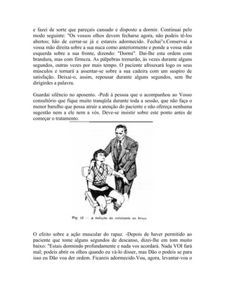 e fazei de sorte que pareçais cansado e disposto a dormir. Continuai pelo
modo seguinte: "Os vossos olhos devem fecharse agora, não podeis tê-los
abertos; hão de cerrar-se já e estareis adormecido. Fechai°s.Conservai a
vossa mão direita sobre a sua nuca como anteriormente e ponde a vossa mão
esquerda sobre a sua fronte, dizendo: "Dormi". Dai-lhe esta ordem com
brandura, mas com firmeza. As pálpebras tremerão, às vezes durante alguns
segundos, outras vezes por mais tempo. O paciente afrouxará logo os seus
músculos e tornará a assentar-se sobre a sua cadeira com um suspiro de
satisfação. Deixai-o, assim, repousar durante alguns segundos, sem lhe
dirigirdes a palavra.

Guardai silêncio no aposento. -Pedi à pessoa que o acompanhou ao Vosso
consultório que fique muito tranqüila durante toda a sessão, que não faça o
menor barulho que possa atrair a atenção do paciente e não ofereça nenhuma
sugestão nem a ele nem a vós. Deve-se insistir sobre este ponto antes de
começar o tratamento.




O efeito sobre a ação muscular do rapaz. -Depois de haver permitido ao
paciente que tome alguns segundos de descanso, dizei-lhe em tom muito
baixo: "Estais dormindo profundamente e nada vos acordará. Nada VOI fará
mal; podeis abrir os olhos quando eu vá-lo disser, mas Dão o podeis se para
isso eu Dão voa der ordem. Ficareis adormecido.Vou, agora, levantar-voa o
 