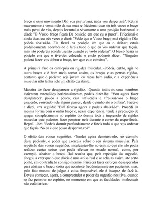 braço e esse movimento Dão voa perturbará, nada voa despertará". Retirai
suavemente a vossa mão da sua nuca e friccionai duas ou três vezes o braço
mais perto de vós, depois levantai-o vivamente a uma posição horizontal e
dizei: "O Vosso braço ficará Da posição em que eu o puser". Friccionai-o
ainda duas ou três vezes e dizei: "Vêde que o Vosso braço está rígido e Dão
podeis abaixá-lo. Ele ficará na posição em que eu o deixar; estais
profundamente adormecido e fareis tudo o que eu vos ordenar que façais,
mas não podereis acordar, senão quando eu vo-lo ordenar". O braço ficará na
posição em que o tiverdes colocado e então podereis dizer: "Ninguém
poderá fazer-vos dobrar o braço, tem que eu o consinte".

A primeira fase da catalepsia ou rigidez muscular. -Podeis, então, agir no
outro braço e é bom meio tornar assim, os braços e as pernas rígidas,
contanto que o paciente seja jovem ou rapas bem sadio, e a experiência
muscular não tenha nele um efeito excitante.

Maneira de fazer desaparecer a rigidez. -Quando todos os seus membros
estiverem estendidos horizontalmente, podeis dizer.lhe: "Vou agora fazer
desaparecer, pouco a pouco, essa influência e afrouxar-voa o braço
esquerdo, correndo nele alguns passes, desde o punho até o ombro". Fazei-o
e dizei, em seguida: "Está frouxo agora e podeis abaixá-lo". Procedi da
mesma forma com o outro braço e, nessa experiência, tende a precaução de
apagar completamente no espírito do doente toda a impressão de rigidez
muscular que pudestes fazer penetrar nele durante o correr da experiência.
Repeti. -lhe: "Podeis dormir profundamente e fareis tudo o que vos ordenar
que façais. Só eu é que posso despertar.voa".

O efeito das vossas sugestões. -Tendes agora demonstrado, no exemplo
deste paciente, o poder que exerceis sobre o seu sistema muscular. Pela
repetição das vossas sugestões, inculcastes-lhe no espírito que ele não podia
realizar certas coisas que podia efetuar no estado normal, como, por
exemplo, abaixar o braço. Daí resulta que, pela repetição da sugestão,
chegou a crer que o que dizeis é uma coisa real e se acha as assim, até certo
ponto, em contradição consigo mesmo. Parecerá fazer esforços desesperados
para abaixar o braço, coisa que acontece freqüentemente aos pacientes; mas,
pelo fato mesmo de julgar a coisa impossível, ele é incapaz de fazê-la.
Deveis começar, agora, a compreender o poder da sugestão positiva, quando
se faz penetrar no espírito, no momento em que as faculdades intelectuais
não estão ativas.
 