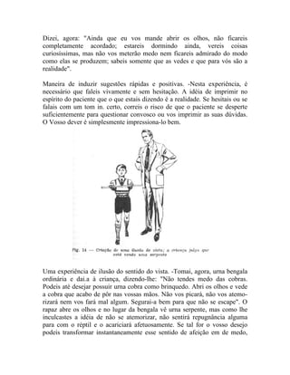 Dizei, agora: "Ainda que eu vos mande abrir os olhos, não ficareis
completamente acordado; estareis dormindo ainda, vereis coisas
curiosíssimas, mas não vos meterão medo nem ficareis admirado do modo
como elas se produzem; sabeis somente que as vedes e que para vós são a
realidade".

Maneira de induzir sugestões rápidas e positivas. -Nesta experiência, é
necessário que faleis vivamente e sem hesitação. A idéia de imprimir no
espírito do paciente que o que estais dizendo é a realidade. Se hesitais ou se
falais com um tom in. certo, correis o risco de que o paciente se desperte
suficientemente para questionar convosco ou vos imprimir as suas dúvidas.
O Vosso dever é simplesmente impressiona-lo bem.




Uma experiência de ilusão do sentido do vista. -Tomai, agora, urna bengala
ordinária e dai.a à criança, dizendo-lhe: "Não tendes medo das cobras.
Podeis até desejar possuir urna cobra como brinquedo. Abri os olhos e vede
a cobra que acabo de pôr nas vossas mãos. Não vos picará, não vos atemo-
rizará nem vos fará mal algum. Segurai-a bem para que não se escape". O
rapaz abre os olhos e no lugar da bengala vê urna serpente, mas como lhe
inculcastes a idéia de não se atemorizar, não sentirá repugnância alguma
para com o réptil e o acariciará afetuosamente. Se tal for o vosso desejo
podeis transformar instantaneamente esse sentido de afeição em de medo,
 