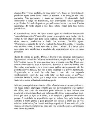 dizendo-lhe: "Tomai cuidado, ela pode picar-vos". Todos os hipnotistas de
profissão agem desta forma sobre os temores e as emoções dos seus
pacientes. Não provoqueis o medo no paciente. -É demasiado fácil
demonstrar a força do hipnotismo, não empregando senão agradáveis
experiências, deixando de parte as que podem amedrontar o paciente. Eu não
recomendo de modo algum o uso deste último poder para fina menos
justificáveis.

O sonambulismo ativo. -O rapaz acha.se agora na condição denominada
"sonambulismo ativo".Fizestes-lhe passar pelo espírito uma ilusão, isto é,
destes-lhe um objeto que, pela vossa sugestão, transformastes em outro e,
desta maneira, produzistes a ilusão dos sentidos. Dizei-lhe agora:
"Ponhamos a serpente de parte", e retirai-lha.Passai-lhe, então, vivamente,
uma ou duas vezes, a mão pelo rosto e dizei: "DOrmi"'. É a única coisa
necessária para transformar a condição do sonambulismo ativo em sono
profundo.

Ilusão do sentido do gosto. -Deixai.o de pé por uns instantes cambaleando
ligeiramente, e dizei-lhe: "Gostais muito de frutas, maçãs e laranjas. Eis aqui
três" bonitas maçãs, de uma qualidade rara, e podeis comê-las. Crede que
nunca saboreastes tão boas e açucaradas. Tomai-as e comei-as".Podeis dar-
lhe, então, uma batata e ele a comerá com avidez. Até o presente não lhe
pedistes que vos falasse, mas vos é lícito interrogá-lo e ele vos responderá.
Perguntai-lhe se a maçã lhe sabe bem e, caso não vos responda
imediatamente, sugeri.lhe que pode falar tão bem como se estiVesse
acordado. Dirvos-á, então, que a maçã estava excelente e desejava outra.
Induzistes, assim, a ilusão do sentido do gosto.

Método para reprimir o sentido do olfato. -Podeis tomar o mesmo paciente e,
em pouco tempo, aperfeiçoa-lo tanto, que vos é possível priva-lo do sentido
do olfato; um vidro de amoníaco posto debaixo de suas narinas não
produzirá nenhum efeito.Podereis, pela sugestão, tomar uma garrafa de amo-
níaco por uma de água de Colônia, e ele respirará o perfume com muito
prazer. A variedade de experiências que se podem fazer pela ilusão dos
sentidos é muito grande e para produzir tais ilusões é inútil que eu vos
ministre mais indicações. Jamais notei que o paciente ficasse sofrendo pela
indução de ilusões inofensivas, mas não vos aconselho que as empregueis
com muita freqüência.
 