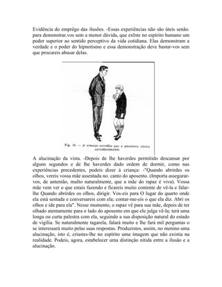 Evidência do emprêgo das ilusões. -Essas experiências não são úteis senão.
para demonstrar.vos sem a menor dúvida, que exIste no espírito humano um
poder superior ao sentido perceptivo da vida cotidiana. Elas demonstram a
verdade e o poder do hipnotismo e essa demonstração deve bastar-vos sem
que procureis abusar delas.




A alucinação da vista. -Depois de lhe haverdes permitido descansar por
alguns segundos e de lhe haverdes dado ordem de dormir, como nas
experiências precedentes, podeis dizer à criança: -"Quando abrirdes os
olhos, vereis vossa mãe assentada no. canto do aposento. (Importa assegurar-
vos, de antemão, muIto naturalmente, que a mãe do rapaz é viva). Vossa
mãe vem ver o que estais fazendo e ficareis muito contente de vê-la e falar-
lhe Quando abrirdes os olhos, dirigir. Vos-eis para O lugar do quarto onde
ela está sentada e conversareis com ela; contar-me-eis o que ela diz. Abri os
olhos e ide para ela". Nesse momento, o rapaz vê para sua mãe, depois de ter
olhado atentamente para o lado do aposento em que ele julga vê-la; terá uma
longa ou curta palestra com ela, seguindo a sua disposição natural do estado
de vigília. Se naturalmente tagarela, falará muito e lhe fará mil perguntas o
se interessará muito pelas suas respostas. Produzistes, assim, no menino uma
alucinação, isto é, criastes-lhe no espírito uma imagem que não existia na
realidade. Podeis, agora, estabelecer uma distinção nítida entre a ilusão e a
alucinação.
 