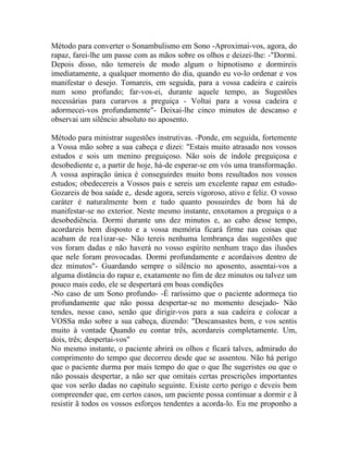 Método para converter o Sonambulismo em Sono -Aproximai-vos, agora, do
rapaz, farei-lhe um passe com as mãos sobre os olhos e deizei-lhe: -"Dormi.
Depois disso, não temereis de modo algum o hipnotismo e dormireis
imediatamente, a qualquer momento do dia, quando eu vo-lo ordenar e vos
manifestar o desejo. Tomareis, em seguida, para a vossa cadeira e caireis
num sono profundo; far-vos-ei, durante aquele tempo, as Sugestões
necessárias para curarvos a preguiça - Voltai para a vossa cadeira e
adormecei-vos profundamente"- Deixai-lhe cinco minutos de descanso e
observai um silêncio absoluto no aposento.

Método para ministrar sugestões instrutivas. -Ponde, em seguida, fortemente
a Vossa mão sobre a sua cabeça e dizei: "Estais muito atrasado nos vossos
estudos e sois um menino preguiçoso. Não sois de índole preguiçosa e
desobediente e, a partir de hoje, há-de esperar-se em vós uma transformação.
A vossa aspiração única é conseguirdes muito bons resultados nos vossos
estudos; obedecereis a Vossos pais e sereis um excelente rapaz em estudo-
Gozareis de boa saúde e,. desde agora, sereis vigoroso, ativo e feliz. O vosso
caráter é naturalmente bom e tudo quanto possuirdes de bom há de
manifestar-se no exterior. Neste mesmo instante, enxotamos a preguiça o a
desobediência. Dormi durante uns dez minutos e, ao cabo desse tempo,
acordareis bem disposto e a vossa memória ficará firme nas coisas que
acabam de rea1izar-se- Não tereis nenhuma lembrança das sugestões que
vos foram dadas e não haverá no vosso espírito nenhum traço das ilusões
que nele foram provocadas. Dormi profundamente e acordaivos dentro de
dez minutos"- Guardando sempre o silêncio no aposento, assentai-vos a
alguma distância do rapaz e, exatamente no fim de dez minutos ou talvez um
pouco mais cedo, ele se despertará em boas condições
-No caso de um Sono profundo- -É raríssimo que o paciente adormeça tio
profundamente que não possa despertar-se no momento desejado- Não
tendes, nesse caso, senão que dirigir-vos para a sua cadeira e colocar a
VOSSa mão sobre a sua cabeça, dizendo: "Descansastes bem, e vos sentis
muito à vontade Quando eu contar três, acordareis completamente. Um,
dois, três; despertai-vos"
No mesmo instante, o paciente abrirá os olhos e ficará talves, admirado do
comprimento do tempo que decorreu desde que se assentou. Não há perigo
que o paciente durma por mais tempo do que o que lhe sugeristes ou que o
não possais despertar, a não ser que omitais certas prescrições importantes
que vos serão dadas no capitulo seguinte. Existe certo perigo e deveis bem
compreender que, em certos casos, um paciente possa continuar a dormir e ã
resistir ã todos os vossos esforços tendentes a acorda-lo. Eu me proponho a
 