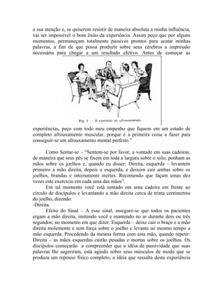 a sua atenção e, se quiserem resistir de maneira absoluta a minha influência,
vai ser impossível o bom êxito da experiência. Assim peço que por alguns
momentos, permaneçam totalmente passivos prontos para acatar minhas
palavras, a fim de que possa produzir sobre seus cérebros a impressão
necessária para chegar a um resultado efetivo. Antes de começar as




experiências, peço com todo meu empenho que fiquem em um estado de
completo afrouxamento muscular, porque é a primeira coisa a fazer para
conseguir-se um afrouxamento mental perfeito.”

       Como Sentar-se – “Sentem-se por favor, a vontade em suas cadeiras,
de maneira que seus pés se fixem em toda a largura sobre o solo; ponham as
mãos sobre os joelhos e, quando eu disser: Direita, esquerda – levantem
primeiro a mão direita, depois a esquerda, e deixem cair ambas sobre os
joelhos, brandas e inteiramente inertes. Recomendo que façam umas dez
vezes este exercício em cada uma das mãos”.
       Em tal momento você está sentado em uma cadeira em frente ao
círculo de discípulos e levantando a mão direita cerca de trinta centímetros
do joelho, dizendo:
-Direita.
       Efeito do Sinal – A esse sinal, assegure-se que todos os pacientes
ergam a mão direita, imitando você e mantendo no ar durante dois ou três
segundos; no momento em que dizer: Esquerda – deixe cair o braço e a mão
direita molemente e sem força sobre o joelho e levante ao mesmo tempo a
mão esquerda. Procedendo da mesma forma com esta mão, quando repetir:
Direita – as mãos esquerdas cairão pesadas e mortas sobre os joelhos. Os
discípulos começarão a compreender que a idéia de passividade que suas
palavras lhe sugeriram, está agindo sobre seus músculos de modo que se
produza um repouso físico completo; a idéia que ressalta desta experiência
 