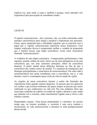 explicar-vos, mais tarde, ã causa e também o porque; como operador sois
responsável pela provocação de semelhante estado.'




LIÇÃO IX


O espírito semiconsciente. -Até o presente, não vos tenho ministrado senão
métodos característicos para chegar a produzir o hipnotismo nos pacientes.
Estais, agora, preparado para a introdução seguinte, que se relaciona com o
papel que o. espírito semiconsciente representa nestes fenômenos. Uma
simples explicação farvos-á compreender melhor a verdade da proposição
que o homem possui uma dupla consciência; existe outra consciência
chamada "semiconsciência".

A evidência de uma dupla consciência. -Compreendeis perfeitamente o fato
seguinte: quando sonhais de noite, fazeis uso de uma inteligência ou de uma
consciência que, nos seus caracteres principais, difere da consciência
desperta. O ponto capital dessa diferença descansa no fato de que a
consciência dos sonhos carece de sentido. É a ausência da inteligência que
distingue principalmente a consciência da semiconsciência. Por outro lado a
semiconsciência tem muita semelhança com a consciência; isto é, a vida
durante o sono e a contraparte quase exata da vida no estado de vigília.

As criações da nossa consciência durante o sonho são formadas das
experiências feitas quando estamos despertos. As pessoas que nos aparecem
nos sonhos e que existem realmente são quase sempre as pessoas que temos
conhecido ou que conhecemos na vida real. Por isso, podemos dizer que
essas duas condições de espírito, no estado de vigília e durante o sono, ainda
que distintas em si mesmas, estão estreitamente ligadas uma à oUtra e têm
relações comuns.

Propriedades comuns. -Uma dessas propriedades é a memória. Ao mesmo
tempo que, no homem acordado, a- memória é uma serva traidora e
inconsciente, na vida semiconsciente a memória se acha prodigiosamente
desenvolvida.
 