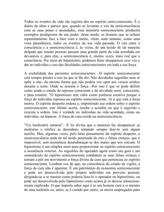 Todos os eventos da vida são registra dos no espírito semi-consciente. É o
diário da alma e parece que, quando se levantar o véu da semiconsciência
com as suas penas e ansiedades, essa memória semiconsciente produzirá
exemplos prodigiosos do seu poder. deste modo, os homens que se acham
repentinamente face a face com a morte, vêem, num instante, como uma
vista panorâmica, todos os eventos da sua vida passada. O véu entre a
consciência e a semiconsciência é, às vezes, de um tecido de tal maneira
delgado que muitas pessoas passam uma grande parte da vida acordada em
devaneios e, para elas, a semiconsciência é, muitas vezes, mais real que a
consciência. Por meio do hipnotismo, podemos fazer desaparecer esse véu e
dar ao indivíduo o uso das faculdades semiconscientes em toda a sua força.

A credulidade dos pacientes semiconscientes. -O espírito semiconsciente
está sempre prestes a crer no que se lhe diz. Não duvidadas sugestões nem se
opõe a elas, da mesma forma que não podeis vos opor aos vossos sonhos
durante a noite. Onde se assenta o força. -Por isso é que se pode definir
como sendo o estado de repouso consciente e da atividade semi. consciente,
e para resumir: "O hipnotismo tem valor como potência curativa porque a
força do individuo repousa no espírito semiconsciente. Aí é que está a força
motriz. O espírito desperto ordena e, imprimindo sua ordem sobre o espírito
semiconsciente, este último aceita, recebe a acredita no que é sugerido e
executa a ordem. Isto é verdade no individuo na vida acordada, como no
individuo, na hipnose. A força de cura reside na semiconsciência.

"Vis medicatrix naturoe". -É lei divina que a natureza faz desaparecer as
moléstias e retifica as desordens, tentando sempre faze-lo sem algum
auxílio. Mas, algumas vezes, pelo falso pensamento do espírito desperto, a
semiconsciência anda de tal modo penetrada de erro e falsas crenças, que é
impossível, sem assistência desembaraçar-se dos males que nos cercam. O
hipnotismo é um simples meio para proporcionar ao espírito semiconsciente
a assistência exterior. As sugestões do operador agem como um guia e um
sustentáculo do espírito semiconsciente combatem as suas falsas crenças e
tomam a pôr em movimento a força divina da cura que pertenceu ao espírito
semiconsciente. Lembrai-vos de que, na consciência do estado de vigília, a
força da cura não é aparente. É um patrimônio da economia semiconsciente
e pode ser desenvolvida pelo próprio indivíduo em proveito pessoal,
dirigindo-se a se mesmo como poderia faze-lo o operador no hipnotismo; ou
pode ser desenvolvida pelo hipnotismo como acima já se deixou minuciosa-
mente explicado. O que importa saber aqui é se um homem cura a si mesmo
de uma moléstia ou, antes, se é curado por outro; os meios empregados para
 