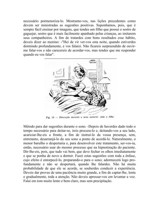 necessário pormenoriza-lo. Mostramo-vos, nas lições precedentes como
devem ser ministradas as sugestões positivas. Suponhamos, pois, que é
sempre fácil ensinar por imagens, que tendes um filho que possui o sestro de
gaguejar, sestro que é mais facilmente apanhado pelas crianças, ao imitarem
seus companheiros. A fim de tratardes com bons resultados esse hábito,
deveis dizer ao menino: -"Hei de vir ver-vos esta noite, quando estiverdes
dormindo profundamente, e vos falarei. Não ficareis surpreendido de ouvir-
me falar-vos e não carecereis de acordar-vos, mas tendes que me responder
quando eu vos falar".




Método para dar sugestões durante o sono. -Depois de haverdes dado todo o
tempo necessário para deitar-se, ireis procura-lo e, deitando-vos a seu lado,
acariciar-lhe-eis a fronte, a fim de instruí-lo da vossa presença, sem,
entretanto, desarranjá-lo do seu sono a ponto de acordá-lo. Naturalmente, o
menor barulho o despertaria e, para desenvolver este tratamento, ser-vos-ia,
então, necessário usar do mesmo processo que na hipnotização do paciente.
Dir-lhe-eis, pois, que tudo vai bem, que deve fechar os olhos imediatamente
e que se ponha de novo a dormir. Fazei estas sugestões com toda a ênfase,
cujo efeito é entorpecê-lo, preparando-o para o sono; adormecerá logo pro-
fundamente e não se despertará, quando lhe falardes. Não há muita
probabilidade de que ele se acorde, se souberdes conduzir a experiência.
Deveis dar provas de uma paciência muito grande, a fim de captar-lhe, lenta
e gradualmente, toda a atenção. Não deveis apressar-vos em levantar a voz.
Falai em tom muito lento e bem claro, mas sem precipitação.
 