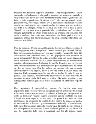 Processo para ministrar sugestões calmantes. -Dizei tranqüilamente: "Estais
dormindo profundamente e não podeis acordar-vos; estais-me ouvindo a
voz; nada do que eu vos disse vos perturbará durante o sono. Quando eu vos
falar, podeis responder-me. Senti-vos bem?" Não vos responderá, muito
provavelmente, desde logo. Importa que o acostumeis a responder-vos sem
acordar-se; continuareis, pois, a acariciar-lhes levemente a fronte, atraindo-
vos toda a sua atenção. Ponde-lhe de leve um dedo sobre a boca e dizei:
"Quando eu vos tocar a boca, podereis falar; podeis dizer sim". A criança
moverá, geralmente, os lábios e fará menção de articular um som, mas não
ouvireis nenhum. Ao verdes esse movimento dos lábios podeis repetir a
sugestão e afirmar-lhe, positivamente, que na noite seguinte poderá falar-vos
com toda a facilidade.


Cura da gagueira. -Ocupai-vos, então, em dar-lhes as sugestões necessárias à
cura da gagueira, como as seguintes: "Vereis amanhã que vos será facílimo
falar sem nenhuma hesitação na vossa conversação. Falareis tão bem, tão
corretamente, tão claramente como eu. Não gaguejareis nem hesitareis na
vossa conversação". Repeti-lhe estas sugestões uma vez maia, fazendo.as
muito enfáticas e positivas; deixai.o, então. Provavelmente, na manhã do dia
seguinte, não terá nenhuma lembrança do que lhe dissestes, mas percebereis
uma sensível melhora na sua pronunciação e pode acontecer que, no correr
do dia, as vossas sugestões lhe voltem ao espírito pela sua memória
semiconsciente e ele seguirá, então, o que lhe dizeis e de que modo lhe
dissestes. Pode acontecer, também, que não se lembre de nada do que se
passou. Tudo depende, principalmente da profundeza do sono induzido. O
processo torna-se mais fácil com a prática. -Na noite seguinte e nas
subseqüentes, notareis que achais menos dificuldade em obter uma resposta
dêle.

Uma experiência de sonambulismo passivo. -Se desejais tentar uma
experiência para vos convencer da influência que um espírito pode exercer
sobre outro durante o sono natural podeis dar a forma que vos aprouver ao
sonho do dormente" Podereis sugerir ao menino que ele é soldado e se acha
à frente das suas tropas e, no seu sonho, ele passará por todas as cenas
empolgantes de um campo de batalha. Podeis sugerir-lhe que, ao despertar,
se lembre de luta e de tudo o que é concernente ao inimigo e, em realidade,
tudo o que lhe sugeristes que podia realizar-se, e de manhã ele vos contará a
sua visão pormenorisadamente. Não se lembrará, porém, de que fostes vós
que lhe sugeristes tudo isso, e acreditará que foi ele mesmo quem
 