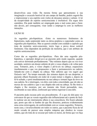 desenvolveu casa visão. Da mesma forma que apresentastes à sua
imaginação o escuculo horrível de um campo de batalha, podeis sugerir-lhe
e impressionar o seu espírito com visões de descanso ameno e salutar. A lei
da receptividade do espírito semiconsciente é irrefutável. Ela segue dois
caminhos. Ela pode também ser empregada para o mal como para o bem:
não deveis, por conseguinte, visar senão a emprega-1a com as melhores
intenções.

LIÇÃO XI

As sugestões pós-hipnóticas. -Entre os numerosos fenômenos do
hipnotismo, nada surpreende tanto ou deixa perplexo o espectador como as
sugestões pós-hipnóticas. Mas se quereis estudar com cuidado o capítulo que
trata da memória semi-consciente, tereis logo a prova desse notável
fenômeno. Elas dependem da perfeição da memória, que é um atributo do
espírito semiconsciente.

Como dar as sugestões pós-hipnóticas. -Para dar uma sugestão pós-
hipnótica, o operador dirigir-se-á ao paciente pelo modo seguinte, quando
este estiver dormindo profundamente: "Dez minutos depois que eu vos tiver
acordado, sentireis um desejo ardente de pôr o vosso chapéu e de voltar para
casa. Tomareis, pois, o vosso chapéu e pô-lo-eis na cabeça; esquecereis
imediatamente o que vos propusestes a fazer e permanecereis na cadeira,
falando-me com o chapéu na cabeça. Não sabereis que vos sugeri que
fizésseis isto". No tempo marcado, dez minutos depois do seu despertar, o
paciente olhará fixamente em redor de si para tomar o chapéu e, depois de
tê-lo achado, o porá imediatamente na sua cabeça e tomará lugar de novo na
sua cadeira. Se o interrogais, vos dirá, com toda a sinceridade, que ele não se
mexeu de sua cadeira e que o seu chapéu não está na cabeça. Se lhe tirais o
chapéu e lho mostrais, por um instante não ficará persuadido, mas,
recobrando as suas idéias, confessará que tentou regressar à casa dele.

O paciente pede excusas pelo seu procedimento. -É o que ele dirá para vos
convencer de que as vossas sugestões não influenciaram até o ponto de fazê-
lo realizar um ato inteiramente alheio à sua consciência. Ele ficará sabendo
que, posto que não se lembre do que lhe dissestes, praticou evidentemente
uma coisa extravagante, de conformidade com as vossas sugestões. Notareis,
neste caso, e invariavelmente em todos os outros, que o paciente ficou de tal
modo vexado de parecer uma simples máquina que obedece às vossas
ordens, que ele trata de se excusar por todos os meios, de forma que vos faça
 