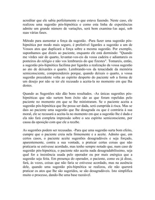 acreditar que ele sabia perfeitamente o que estava fazendo. Neste caso, ele
realizou uma sugestão pós-hipnótica e como esta linha de experiências
admite um grande número de variações, será bom examina-1as aqui, sob
suas várias fases.

Método para aumentar a força da sugestão. -Para fazer uma sugestão pós-
hipnótica por modo mais seguro, é preferível ligardes a sugestão a um de
Vossos atos que duplicará a força sobre a mesma sugestão. Por exemplo,
suponhamos que dizeis ao paciente, enquanto ele está dormindo: "Quando
me virdes sair do quarto, levantar-vos-eis da vossa cadeira e adiantareis os
ponteiros do relógio e não vos lembrareis do que fizestes". Tomareis, então,
a sugestão pós-hipnótica facílima por ligardes a realização da vossa sugestão
ao ato de deixardes o quarto. Lembrando-vos da tenacidade da memória
semiconsciente, compreendereis porque, quando deixais o quarto, a vossa
sugestão precedente volta ao espírito desperto do paciente sob a forma de
um desejo por não se ter ele recusado a aceita-la no momento em que lha
destes.

Quando as Sugestões não dão bons resultados. -As únicas sugestões pós-
hipnóticas que não surtem bom êxito são as que foram repelidas pelo
paciente no momento em que se lhe ministraram. Se o paciente aceita a
sugestão pós-hipnótica que lhe possa ser dada, será cumprida à risca. Mas se
dais ao paciente uma sugestão que lhe desagrada ou que é contrária à sua
moral, ele se recusará a aceita-la no momento em que a sugestão lhe é dada e
ela não fará completa impressão sobre o seu espírito semiconsciente, por
causa da oposição com que ele a recebe.

As sugestões podem ser recusadas. -Para que uma sugestão surta bom efeito,
cumpre que o paciente creia nela firmemente e a aceite. Admito que, em
certos casos, o paciente aceite sugestões desagradáveis e seja forçado,
aparentemente, contra a sua vontade, a praticar certas coisas que não
praticaria se estivesse acordado, mas tenho sempre notado que, num caso de
sugestão pós-hipnótica, o paciente não aceita nada desagradabilíssimo, seja
qual for a insistência usada pelo operador ou por mais enérgica que a
sugestão seja feita. Em presença do operador, o paciente, como eu já disse,
fará, às vezes, coisas que não faria se estivesse acordado, mas na ausência
dele, quando uma sugestão pós-hipnótica se realizou, ele não quererá
praticar os atos que lhe são sugeridos, se são desagradáveis. Isto simplifica
muito o processo, dando-lhe uma base razoável.
 