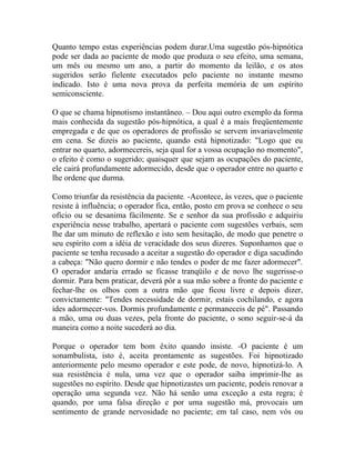 Quanto tempo estas experiências podem durar.Uma sugestão pós-hipnótica
pode ser dada ao paciente de modo que produza o seu efeito, uma semana,
um mês ou mesmo um ano, a partir do momento da leilão, e os atos
sugeridos serão fielente executados pelo paciente no instante mesmo
indicado. Isto é uma nova prova da perfeita memória de um espírito
semiconsciente.

O que se chama hipnotismo instantâneo. – Dou aqui outro exemplo da forma
mais conhecida da sugestão pós-hipnótica, a qual é a mais freqüentemente
empregada e de que os operadores de profissão se servem invariavelmente
em cena. Se dizeis ao paciente, quando está hipnotizado: "Logo que eu
entrar no quarto, adormecereis, seja qual for a vossa ocupação no momento",
o efeito é como o sugerido; quaisquer que sejam as ocupações do paciente,
ele cairá profundamente adormecido, desde que o operador entre no quarto e
lhe ordene que durma.

Como triunfar da resistência da paciente. -Acontece, às vezes, que o paciente
resiste à influência; o operador fica, então, posto em prova se conhece o seu
ofício ou se desanima fácilmente. Se e senhor da sua profissão e adquiriu
experiência nesse trabalho, apertará o paciente com sugestões verbais, sem
lhe dar um minuto de reflexão e isto sem hesitação, de modo que penetre o
seu espírito com a idéia de veracidade dos seus dizeres. Suponhamos que o
paciente se tenha recusado a aceitar a sugestão do operador e diga sacudindo
a cabeça: "Não quero dormir e não tendes o poder de me fazer adormecer".
O operador andaria errado se ficasse tranqüilo e de novo lhe sugerisse-o
dormir. Para bem praticar, deverá pôr a sua mão sobre a fronte do paciente e
fechar-lhe os olhos com a outra mão que ficou livre e depois dizer,
convictamente: "Tendes necessidade de dormir, estais cochilando, e agora
ides adormecer-vos. Dormis profundamente e permaneceis de pé". Passando
a mão, uma ou duas vezes, pela fronte do paciente, o sono seguir-se-á da
maneira como a noite sucederá ao dia.

Porque o operador tem bom êxito quando insiste. -O paciente é um
sonambulista, isto é, aceita prontamente as sugestões. Foi hipnotizado
anteriormente pelo mesmo operador e este pode, de novo, hipnotizá-lo. A
sua resistência é nula, uma vez que o operador saiba imprimir-lhe as
sugestões no espírito. Desde que hipnotizastes um paciente, podeis renovar a
operação uma segunda vez. Não há senão uma exceção a esta regra; é
quando, por uma falsa direção e por uma sugestão má, provocais um
sentimento de grande nervosidade no paciente; em tal caso, nem vós ou
 