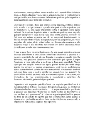 nenhum outro, empregando os mesmos meios, será capaz de hipnotizá-lo de
novo. Já tenho, algumas vezes, feito a experiência, mas o resultado havia
sido produzido pelo humor nervoso induzido no paciente pelas experiência
extravagantes às quais tinha sido submetido.

Onde reside o perigo. -Pois que falamos desse paciente, podemos indicar
onde se acha o perigo quando o operador não pode acordar o paciente que
ele hipnotizou. A falta recai inteiramente sobre n operador, como acima
indiquei. Se tratais de imprimir sobre o espírito do paciente uma sugestão
qualquer desagradável à sua índole e que a não aceite, uma vez acordado, ele
fará uma das coisas seguintes: ou não se despertará imediatamente ou
passará por um estado de sono mais profundo; em tais conjunturas, as vossas
sugestões não teriam efeito visível sobre ele. Recusararia acordar-se e não
poderieis chegar a este resultado por nenhum dos meios ordinários postos
em ação para acordar uma pessoa adormecida.

O que se deve fazer em semelhante caso. -Se vos sucede encontrar-vos com
um caso semelhante, a única coisa a fazer seria abandonar o paciente a si
mesmo, permitindo-lhe sair da sua letargia e acordar-se quando bem lhe
parecesse. Não procureis despertá-lo nem consintais que alguém o toque.
Podeis pôr a vossa mão sobre a sua fronte e dizer, com autoridade: "Como
vejo que não desejais acordar-vos agora, podeis dormir por tanto tempo
quanto vos aprouver e, quando despertardes, sentir-vos-eis perfeitamente
bem e completamente curado da vosso nervosidade. Não sentireis nenhum
mal-estar deste sono e podeis acordar-vos quando bem vos parecer". Se
então deixais o vosso paciente a sós, a natureza recuperará o seu curso e, das
profundezas da vida semiconsciente, o reconduzirá à superfície. Ao
despertar, não sentirá, pois mal algum por isso.

Importância das sugestões pós-hipnóticas. -A sugestão pós-hipnótica é o
mau procurado de todos os fenômenos do hipnotismo, porque ela produz um
efeito durável sobre a semiconsciência.    A sugestão ordinária que derdes
a qualquer dos pacientes: "Sentir-vos-eis muito melhor ao despertar-vos e
essa melhora será permanente", é realmente sugestão pós-hipnótica, porque
ela trata de um estado de espírito que não se manifestará senão quando a
hipnose tiver produzido seu efeito. Isto vos fará facilmente compreender a
importância e eficácia da sugestão pós-hipnótica.
 