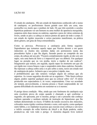 LIÇÃO XII



O estudo de catalepsia. -Há um estado de hipnotismo conhecido sob o nome
de catalepsia; os profissionais fazem grande caso dele em cena, mas
aconselho-vos muito que o ponhais de lado. Os que têm assistido a sessões
hipnóticas puderam ver um homem ou uma mulher de aparência mesquinha,
suspensa entre duas mesas ou cadeiras, suportar o peso de várias centenas de
livros, sendo os pés e a cabeça os únicos pontos de apoio de todo o corpo. É
um estado de rigidez muscular e certos pacientes manifestam, na prática
deste gênero, um grau de força extraordinária.

Como se provoca. -Provoca-se a catalepsia pela forma seguinte:
Suponhamos que tomamos aquele rapaz que fizestes dormir e em quem
induzistes as ilusões dos sentidos dadas em pormenores numa das
precedentes lições e que lhe digais, fazendo passes ao comprido do seu
corpo, da cabeça até aos pés: "Ficareis completamente rígido; já não sois um
rapaz, sois uma barra de ferro e é impossível que vos dobreis. Em qualquer
lugar ou posição que eu vos ponha, tereis a rigidez de um cadáver".
Imaginemos que tomais, em seguida, aquele rapaz no momento em que ele
cai rígido nos vossos braços e que o suspendeis entre duas cadeiras; fazendo-
lhe repousar a cabeça sobre uma e os pés sobre a outra, tereis um estado real
de catalepsia do palco. Achareis que o seu pulso é rápido, mas
é probabilíssimo que não notareis vestígio algum do esforço que ele
suportou. As vossas sugestões deverão ser as seguintes: -"Não fazeis esforço
algum, podeis suportar qualquer peso que eu colocar sobre vós". O eleito
produzido nos espectadores é, às vezes, surpreendente. Uma vez acordado
ele tentará, provavelmente, a mesma proeza e ficará surpreendido de ver
quanta dificuldade ele encontra em sustentar-se a si mesmo.

O perigo dessa condição. -Mas, ainda que este fenômeno de catalepsia seja
uma excelente prova do corpo quando é chamado a agir conforme a
sugestão, ele apresenta, por si mesmo, perigo e até o presente não conheço
nenhum operador e nenhum método de instrução do hipnotismo que lhe
tenham demonstrado os riscos. O hábito da tensão excessiva dos músculos,
colocados numa rigidez continua durante o sono, está sujeito, como qualquer
outro hábito, a se implantar na pessoa que executa esses esforços e um novo
e infeliz exemplo da velha história de Jekyll e de Hyde poderia, então,
produzir-se; dai vem todo o perigo. A memória daquele livro notável
 